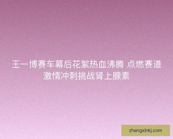 王一博赛车幕后花絮热血沸腾 点燃赛道激情冲刺挑战肾上腺素