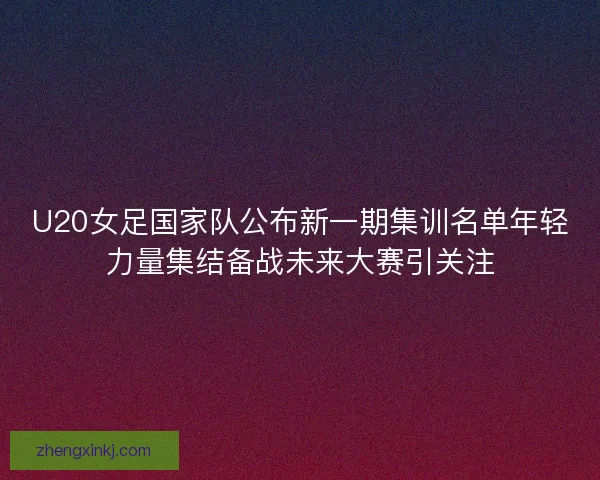 U20女足国家队公布新一期集训名单年轻力量集结备战未来大赛引关注