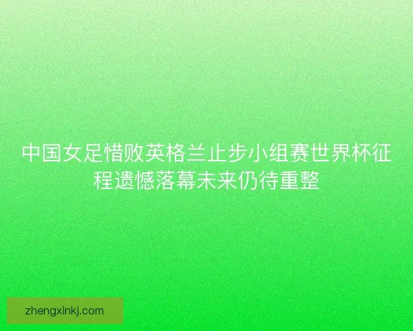 中国女足惜败英格兰止步小组赛世界杯征程遗憾落幕未来仍待重整