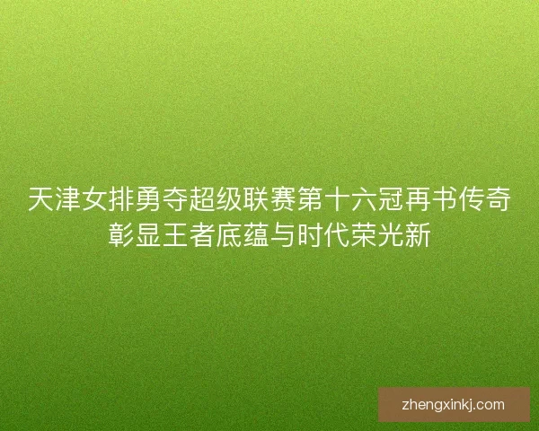 天津女排勇夺超级联赛第十六冠再书传奇彰显王者底蕴与时代荣光新