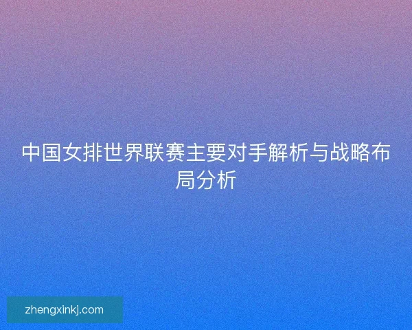 中国女排世界联赛主要对手解析与战略布局分析