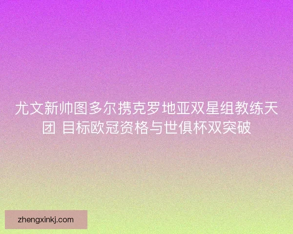 尤文新帅图多尔携克罗地亚双星组教练天团 目标欧冠资格与世俱杯双突破
